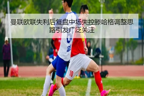 曼联欧联失利后复盘中场失控滕哈格调整思路引发广泛关注