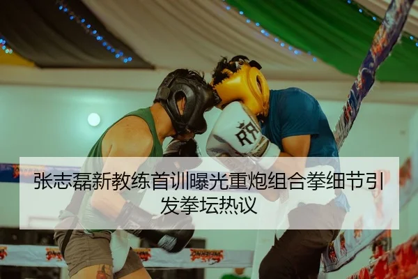 张志磊新教练首训曝光重炮组合拳细节引发拳坛热议